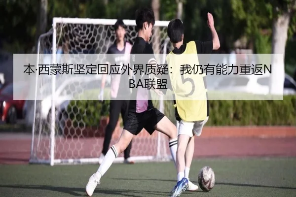 本·西蒙斯坚定回应外界质疑：我仍有能力重返NBA联盟