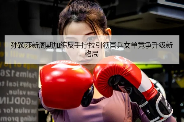 孙颖莎新周期加练反手拧拉引领国乒女单竞争升级新格局